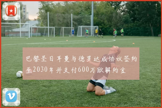 巴黎圣日耳曼与德罗达成协议签约至2030年并支付600万欧解约金