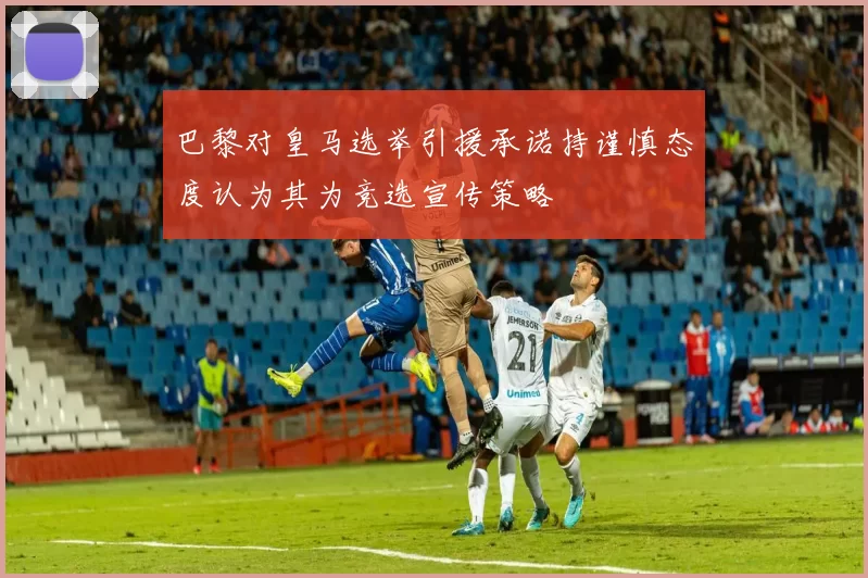 巴黎对皇马选举引援承诺持谨慎态度认为其为竞选宣传策略