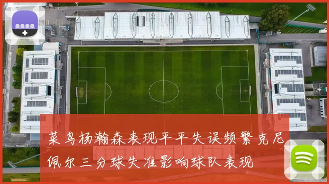 菜鸟杨瀚森表现平平失误频繁克尼佩尔三分球失准影响球队表现