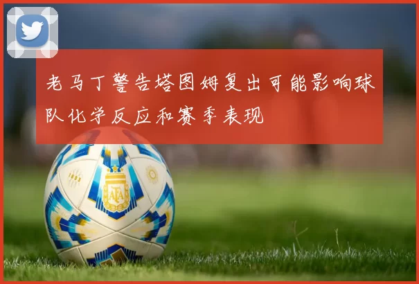 老马丁警告塔图姆复出可能影响球队化学反应和赛季表现