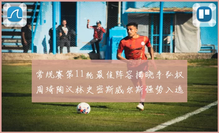 常规赛第11轮最佳阵容揭晓李弘权周琦陶汉林史密斯威尔斯强势入选