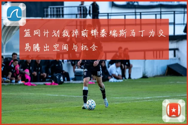 篮网计划裁掉前锋泰瑞斯马丁为交易腾出空间与机会