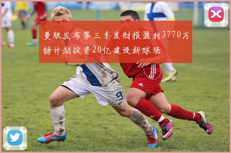 曼联发布第三季度财报盈利3770万镑计划投资20亿建设新球场
