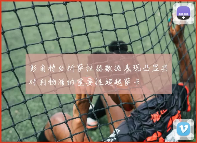 彭南特分析萨拉赫数据表现凸显其对利物浦的重要性超越萨卡