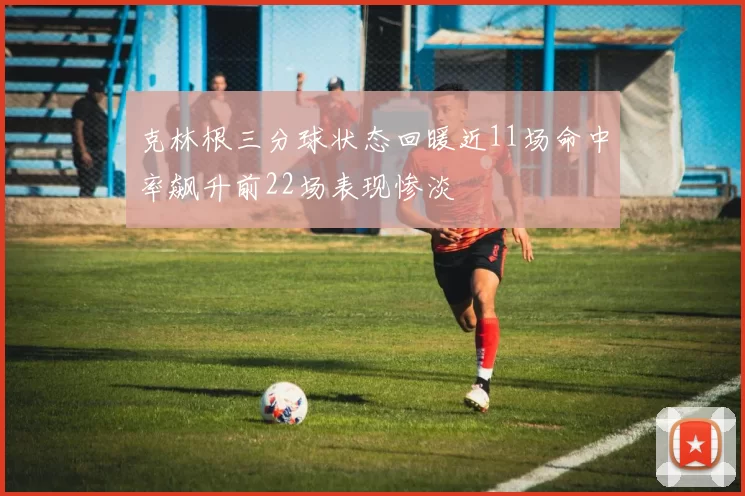 克林根三分球状态回暖近11场命中率飙升前22场表现惨淡