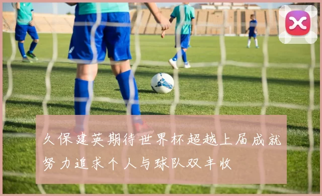 久保建英期待世界杯超越上届成就努力追求个人与球队双丰收