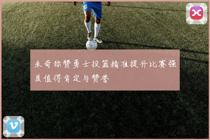 米奇称赞勇士投篮精准提升比赛强度值得肯定与赞誉