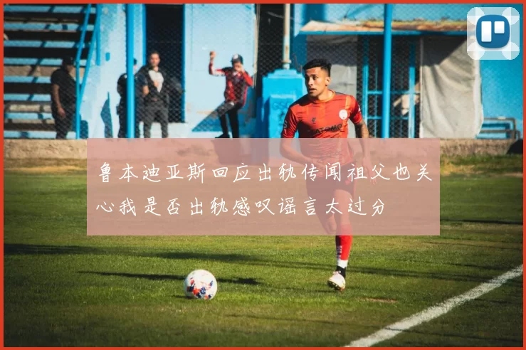 鲁本迪亚斯回应出轨传闻祖父也关心我是否出轨感叹谣言太过分