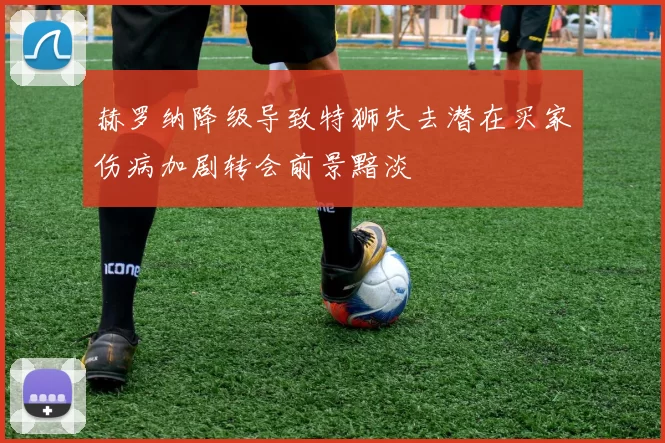 赫罗纳降级导致特狮失去潜在买家伤病加剧转会前景黯淡