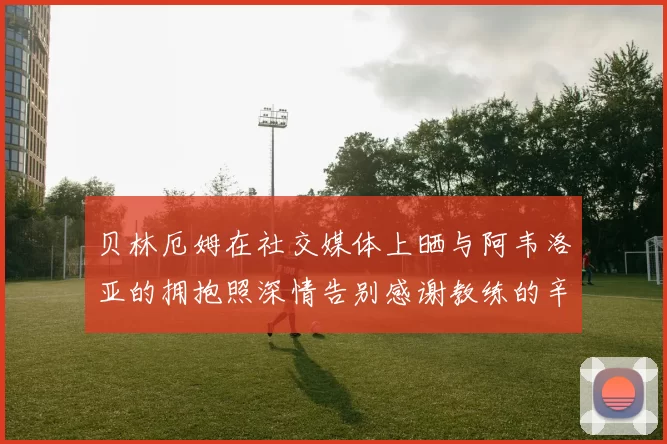 贝林厄姆在社交媒体上晒与阿韦洛亚的拥抱照深情告别感谢教练的辛勤付出
