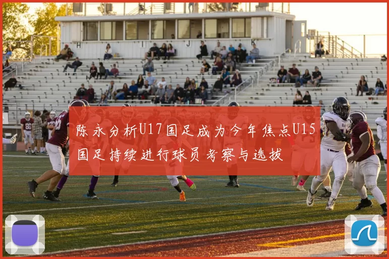 陈永分析U17国足成为今年焦点U15国足持续进行球员考察与选拔