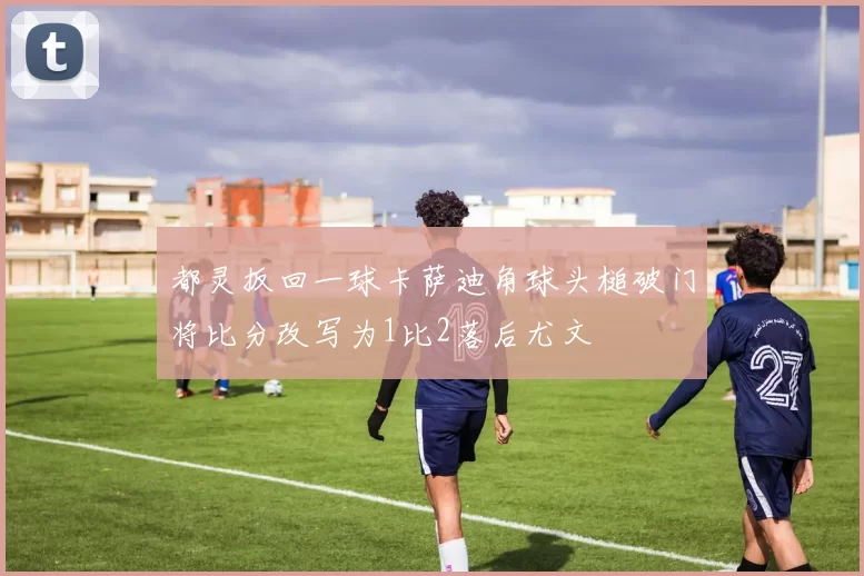 都灵扳回一球卡萨迪角球头槌破门将比分改写为1比2落后尤文